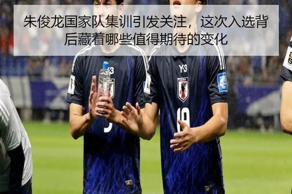 朱俊龙国家队集训引发关注，这次入选背后藏着哪些值得期待的变化
