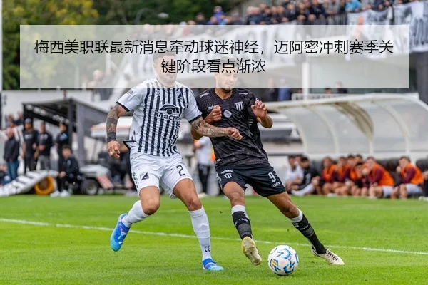 梅西美职联最新消息牵动球迷神经，迈阿密冲刺赛季关键阶段看点渐浓