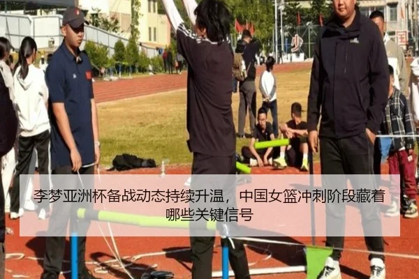 李梦亚洲杯备战动态持续升温，中国女篮冲刺阶段藏着哪些关键信号